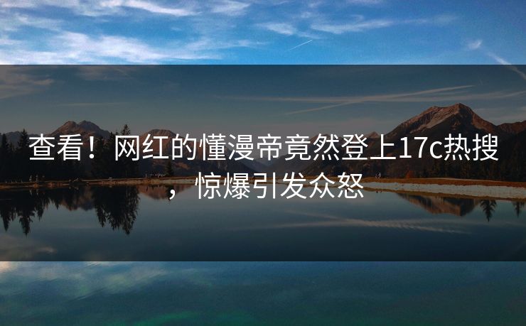 查看!网红的懂漫帝竟然登上17c热搜,惊爆引发众怒 查看!网红的懂漫帝竟然登上17c热搜,惊爆引发众怒