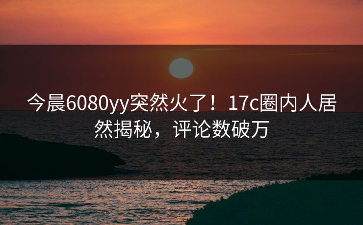 今晨6080yy突然火了!17c圈内人居然揭秘,评论数破万 今晨6080yy突然火了!17c圈内人居然揭秘,评论数破万