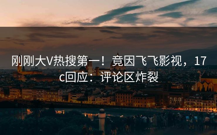 刚刚大V热搜第一！竟因飞飞影视，17c回应：评论区炸裂