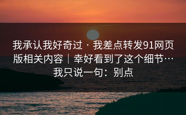 我承认我好奇过 · 我差点转发91网页版相关内容｜幸好看到了这个细节…我只说一句：别点