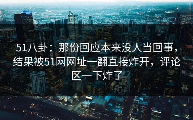 51八卦：那份回应本来没人当回事，结果被51网网址一翻直接炸开，评论区一下炸了