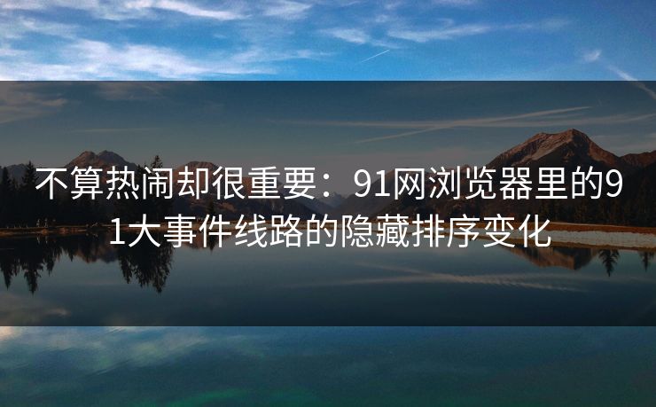 不算热闹却很重要：91网浏览器里的91大事件线路的隐藏排序变化