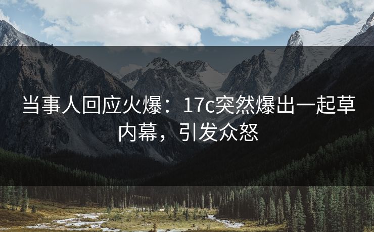 当事人回应火爆：17c突然爆出一起草内幕，引发众怒