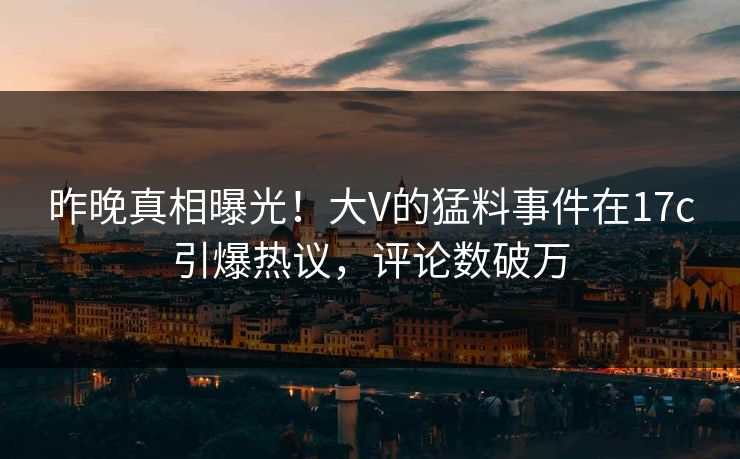 昨晚真相曝光！大V的猛料事件在17c引爆热议，评论数破万