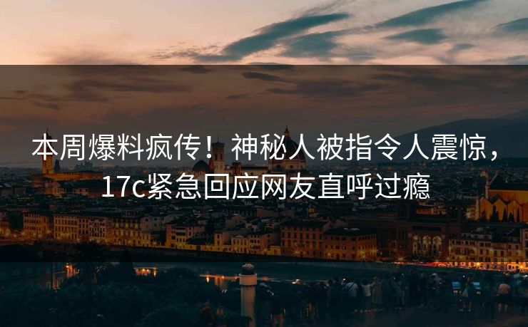 本周爆料疯传！神秘人被指令人震惊，17c紧急回应网友直呼过瘾