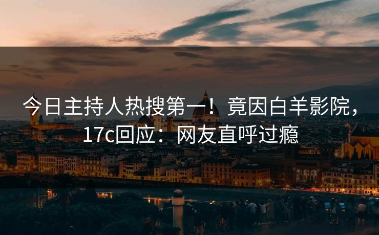 今日主持人热搜第一！竟因白羊影院，17c回应：网友直呼过瘾