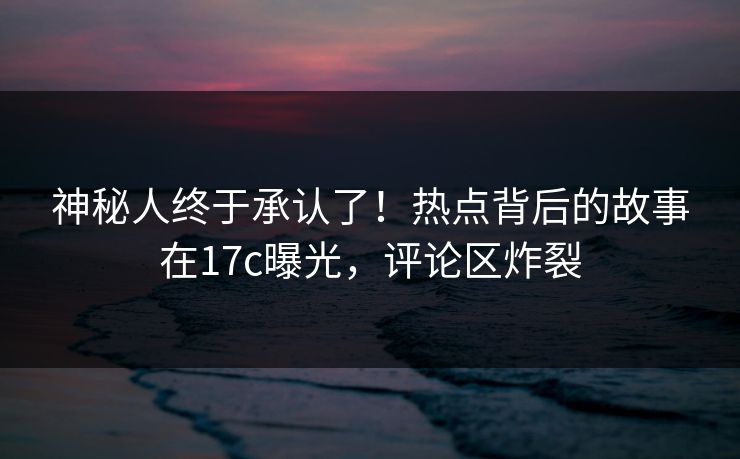 神秘人终于承认了！热点背后的故事在17c曝光，评论区炸裂