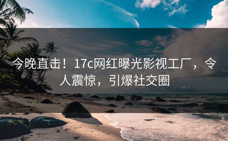 今晚直击！17c网红曝光影视工厂，令人震惊，引爆社交圈