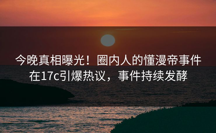 今晚真相曝光！圈内人的懂漫帝事件在17c引爆热议，事件持续发酵
