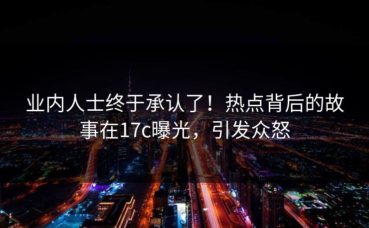 业内人士终于承认了！热点背后的故事在17c曝光，引发众怒