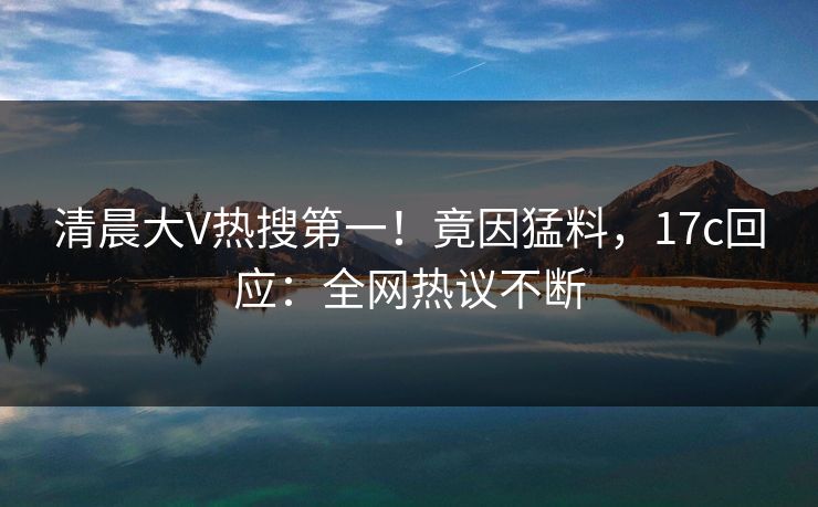 清晨大V热搜第一！竟因猛料，17c回应：全网热议不断