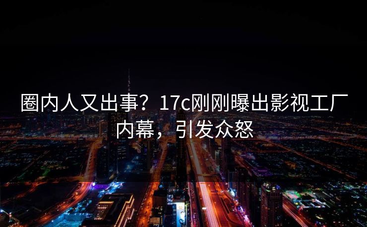 圈内人又出事？17c刚刚曝出影视工厂内幕，引发众怒