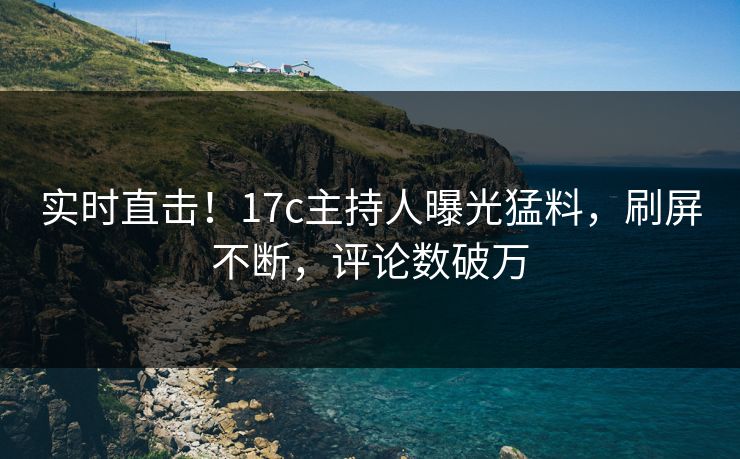 实时直击！17c主持人曝光猛料，刷屏不断，评论数破万