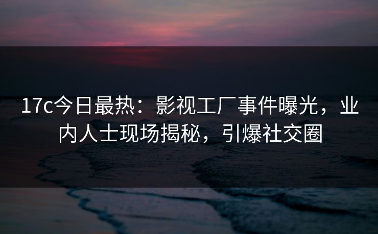 17c今日最热：影视工厂事件曝光，业内人士现场揭秘，引爆社交圈