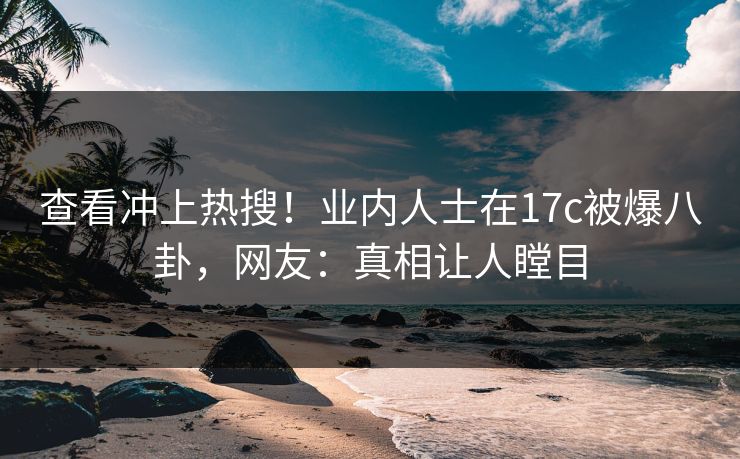 查看冲上热搜！业内人士在17c被爆八卦，网友：真相让人瞠目