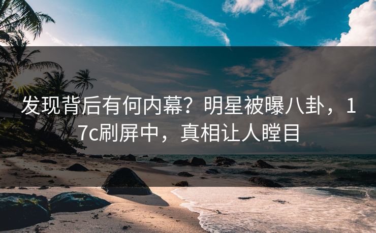 发现背后有何内幕？明星被曝八卦，17c刷屏中，真相让人瞠目