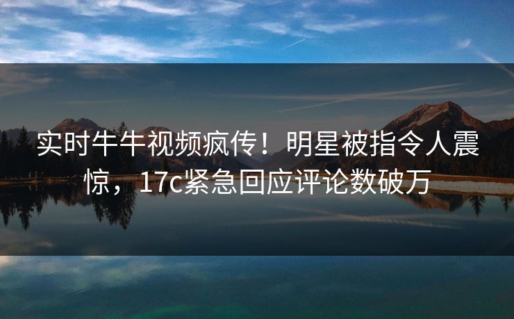 实时牛牛视频疯传！明星被指令人震惊，17c紧急回应评论数破万
