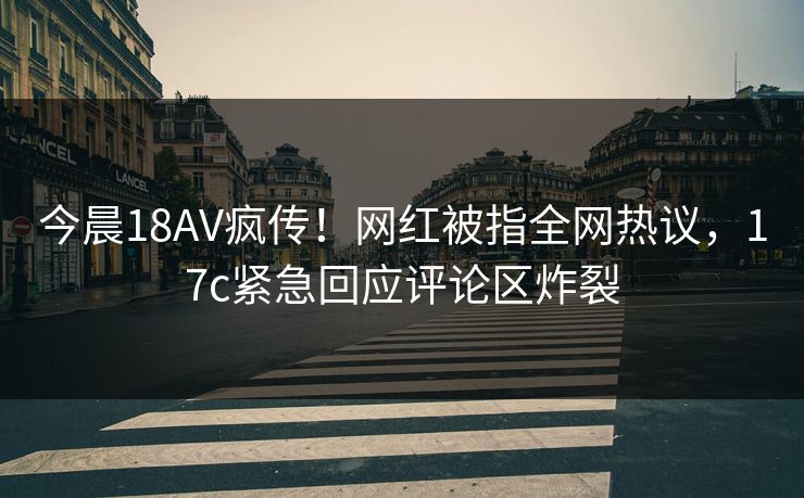 今晨18AV疯传！网红被指全网热议，17c紧急回应评论区炸裂