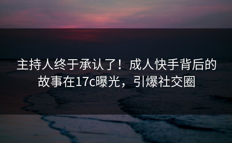 主持人终于承认了！成人快手背后的故事在17c曝光，引爆社交圈