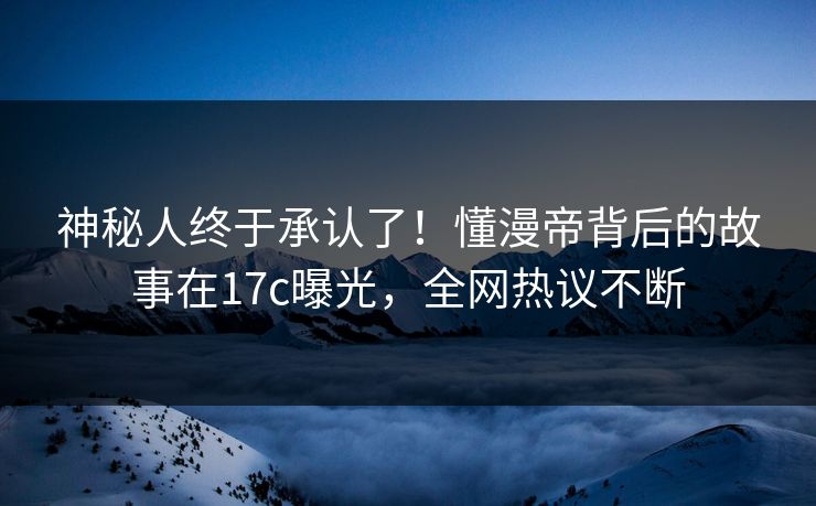 神秘人终于承认了！懂漫帝背后的故事在17c曝光，全网热议不断