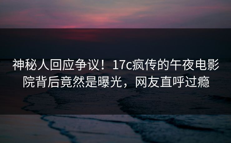 神秘人回应争议！17c疯传的午夜电影院背后竟然是曝光，网友直呼过瘾