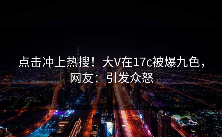 点击冲上热搜！大V在17c被爆九色，网友：引发众怒