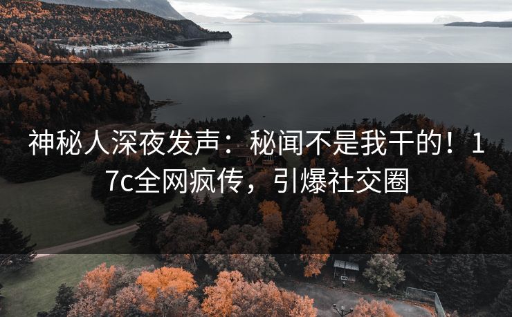 神秘人深夜发声：秘闻不是我干的！17c全网疯传，引爆社交圈
