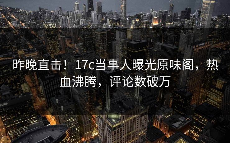 昨晚直击！17c当事人曝光原味阁，热血沸腾，评论数破万
