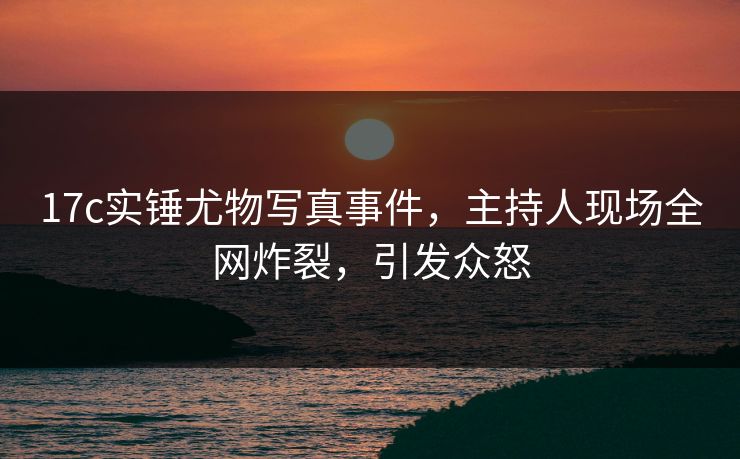 17c实锤尤物写真事件，主持人现场全网炸裂，引发众怒