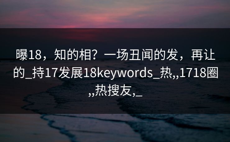曝18，知的相？一场丑闻的发，再让的_持17发展18keywords_热,,1718圈,,热搜友,_
