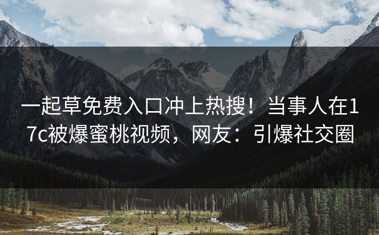 一起草免费入口冲上热搜！当事人在17c被爆蜜桃视频，网友：引爆社交圈