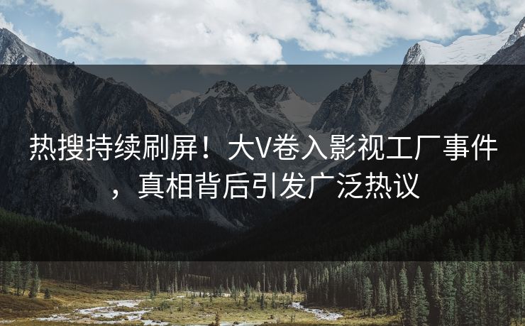 热搜持续刷屏！大V卷入影视工厂事件，真相背后引发广泛热议
