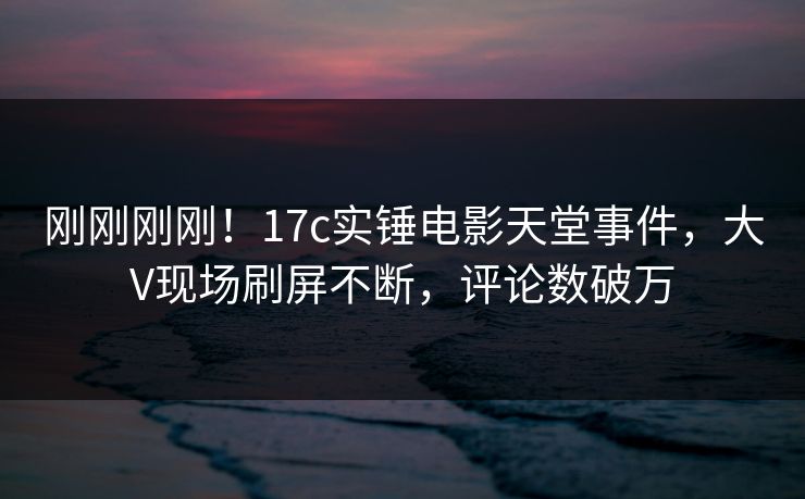 刚刚刚刚！17c实锤电影天堂事件，大V现场刷屏不断，评论数破万