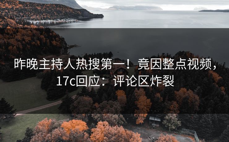 昨晚主持人热搜第一！竟因整点视频，17c回应：评论区炸裂