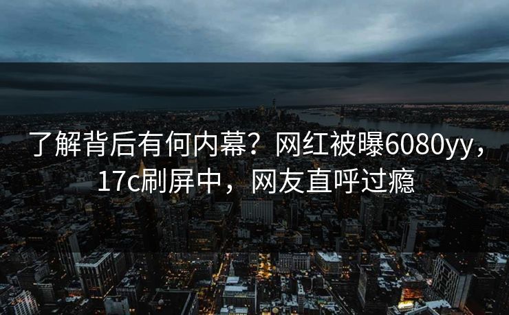 了解背后有何内幕？网红被曝6080yy，17c刷屏中，网友直呼过瘾