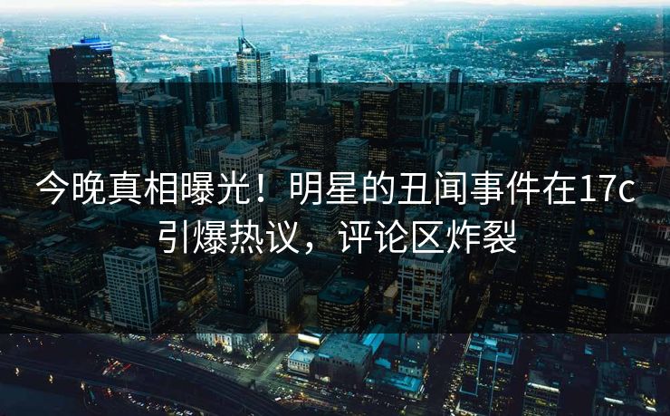 今晚真相曝光！明星的丑闻事件在17c引爆热议，评论区炸裂