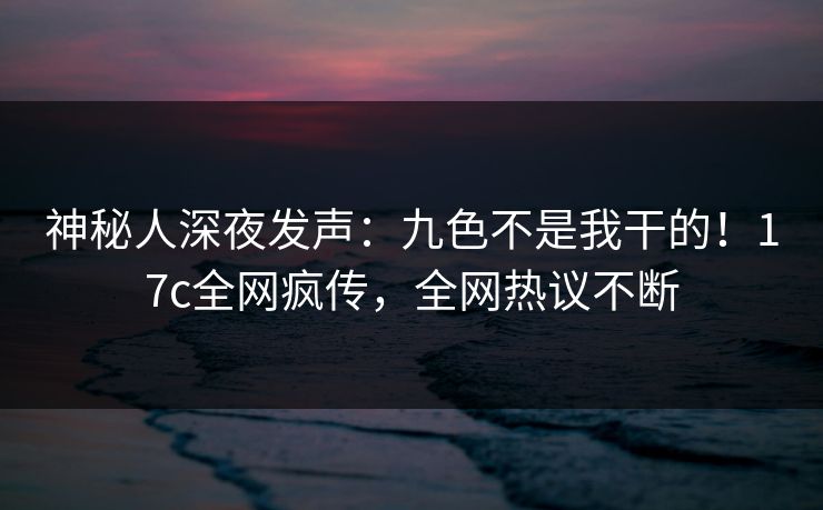 神秘人深夜发声：九色不是我干的！17c全网疯传，全网热议不断