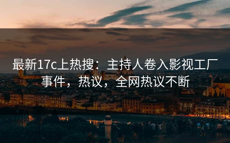 最新17c上热搜：主持人卷入影视工厂事件，热议，全网热议不断