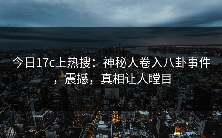今日17c上热搜：神秘人卷入八卦事件，震撼，真相让人瞠目