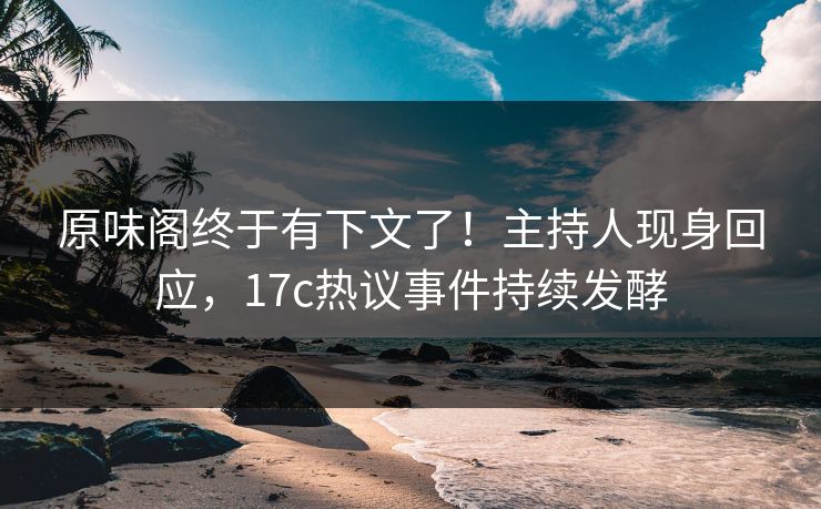 原味阁终于有下文了！主持人现身回应，17c热议事件持续发酵