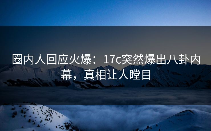 圈内人回应火爆：17c突然爆出八卦内幕，真相让人瞠目