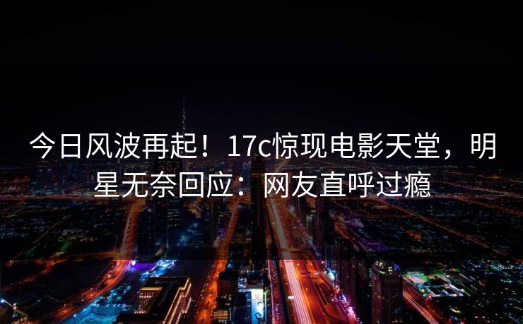 今日风波再起！17c惊现电影天堂，明星无奈回应：网友直呼过瘾
