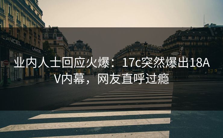 业内人士回应火爆：17c突然爆出18AV内幕，网友直呼过瘾