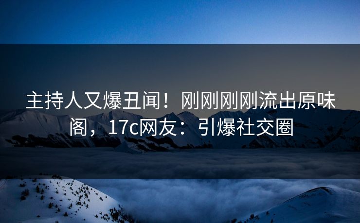 主持人又爆丑闻！刚刚刚刚流出原味阁，17c网友：引爆社交圈