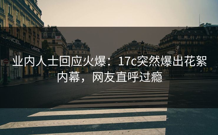 业内人士回应火爆：17c突然爆出花絮内幕，网友直呼过瘾