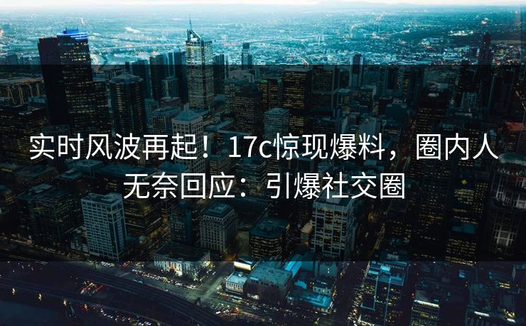 实时风波再起！17c惊现爆料，圈内人无奈回应：引爆社交圈
