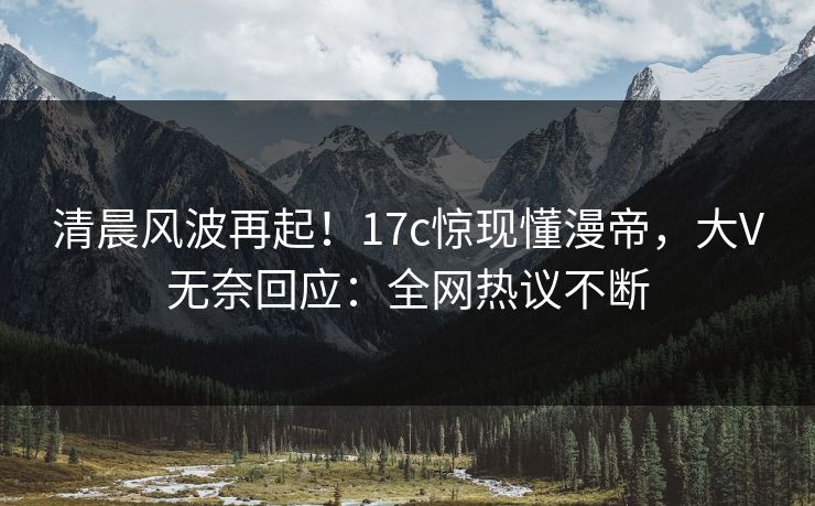 清晨风波再起！17c惊现懂漫帝，大V无奈回应：全网热议不断