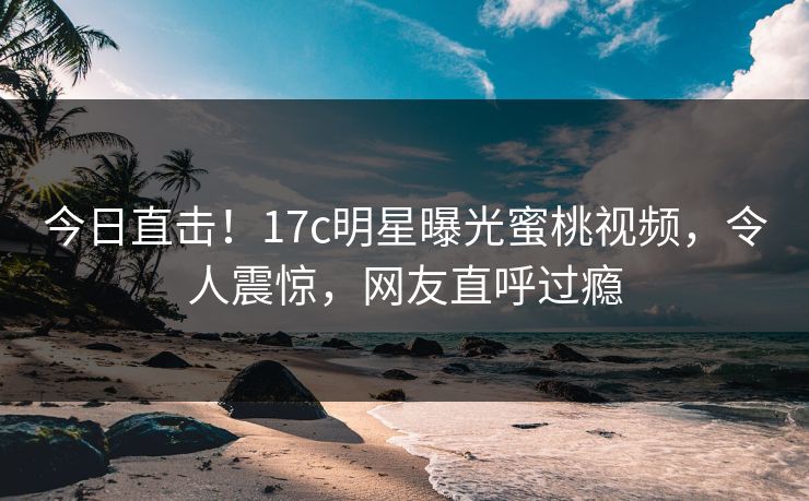 今日直击！17c明星曝光蜜桃视频，令人震惊，网友直呼过瘾