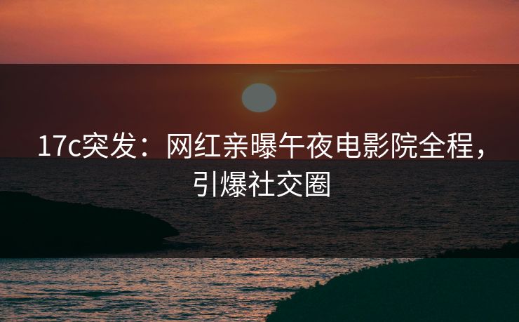 17c突发：网红亲曝午夜电影院全程，引爆社交圈