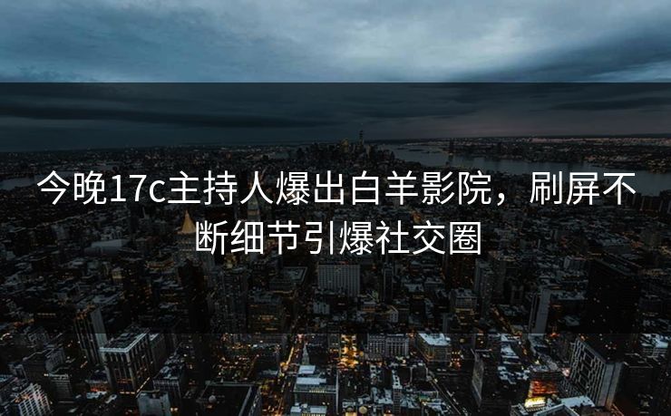 今晚17c主持人爆出白羊影院，刷屏不断细节引爆社交圈